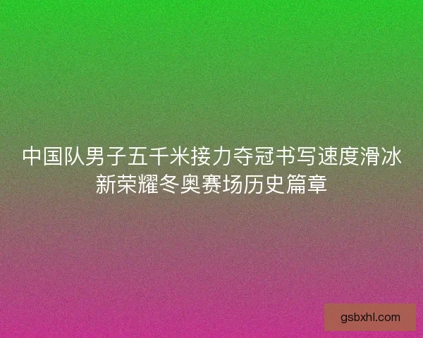 中国队男子五千米接力夺冠书写速度滑冰新荣耀冬奥赛场历史篇章
