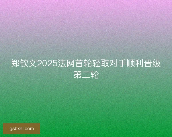 郑钦文2025法网首轮轻取对手顺利晋级第二轮
