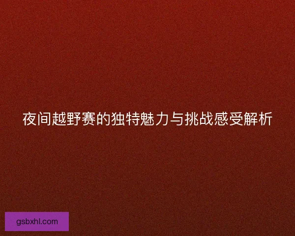 夜间越野赛的独特魅力与挑战感受解析