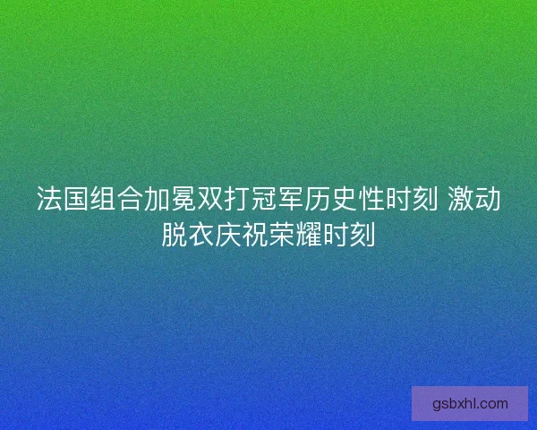 法国组合加冕双打冠军历史性时刻 激动脱衣庆祝荣耀时刻