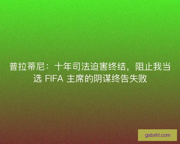 普拉蒂尼：十年司法迫害终结，阻止我当选 FIFA 主席的阴谋终告失败