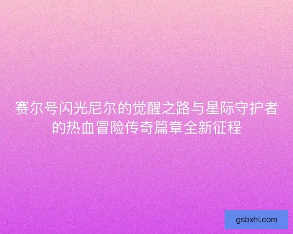 赛尔号闪光尼尔的觉醒之路与星际守护者的热血冒险传奇篇章全新征程