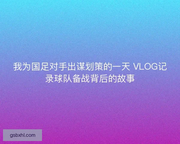 我为国足对手出谋划策的一天 VLOG记录球队备战背后的故事