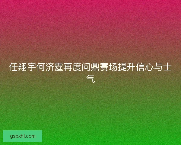 任翔宇何济霆再度问鼎赛场提升信心与士气