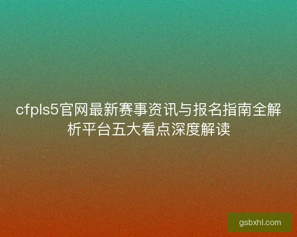 cfpls5官网最新赛事资讯与报名指南全解析平台五大看点深度解读