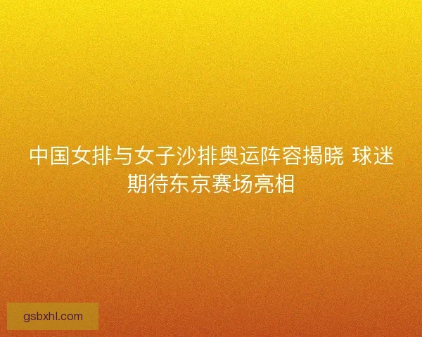 中国女排与女子沙排奥运阵容揭晓 球迷期待东京赛场亮相