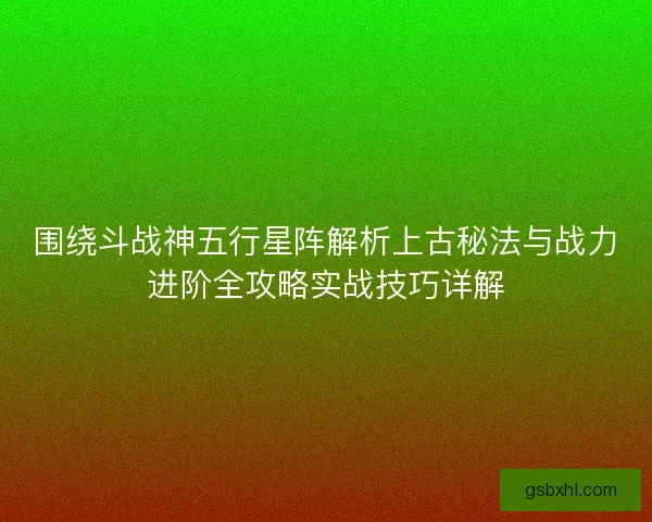 围绕斗战神五行星阵解析上古秘法与战力进阶全攻略实战技巧详解