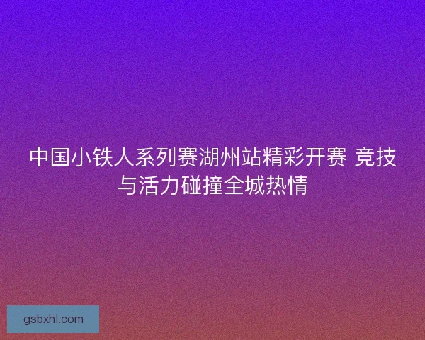 中国小铁人系列赛湖州站精彩开赛 竞技与活力碰撞全城热情