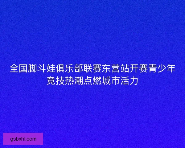 全国脚斗娃俱乐部联赛东营站开赛青少年竞技热潮点燃城市活力