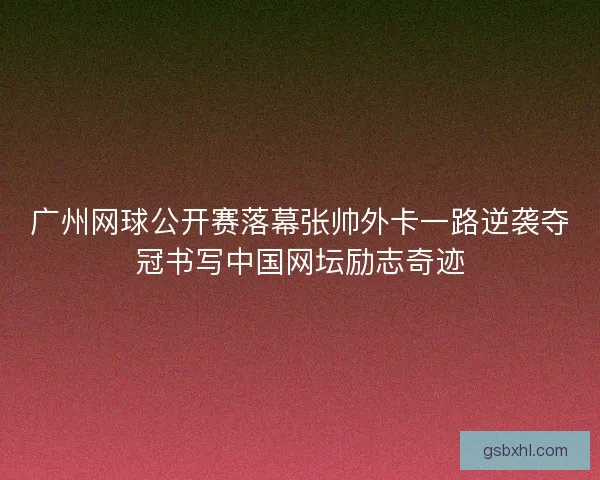 广州网球公开赛落幕张帅外卡一路逆袭夺冠书写中国网坛励志奇迹